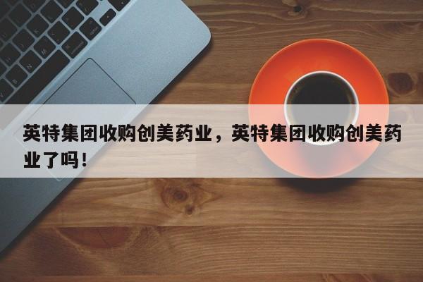 英特集团收购创美药业，英特集团收购创美药业了吗！