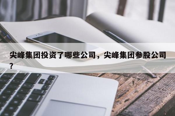 尖峰集团投资了哪些公司，尖峰集团参股公司？