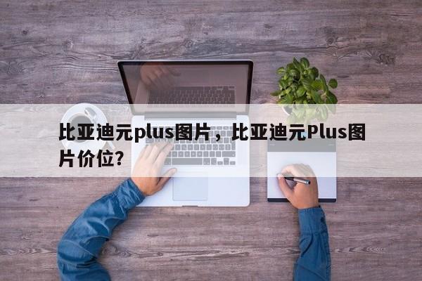 比亚迪元plus图片，比亚迪元Plus图片价位？