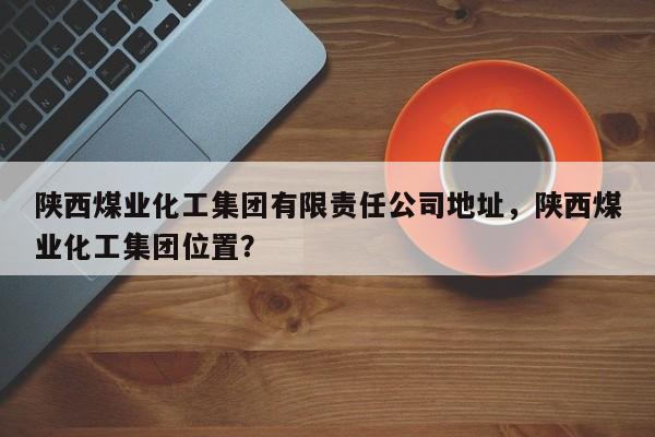 陕西煤业化工集团有限责任公司地址，陕西煤业化工集团位置？