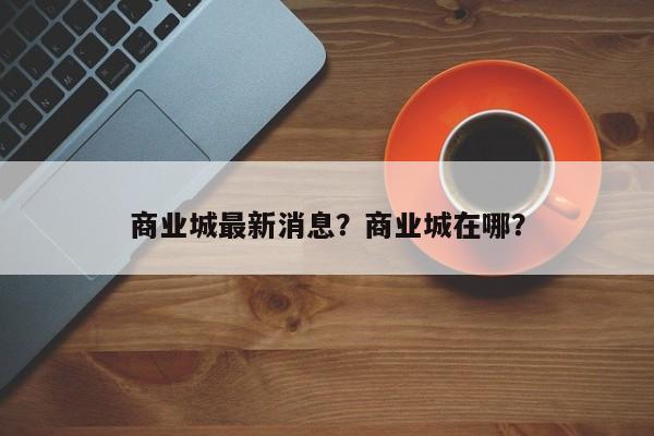 商业城最新消息？商业城在哪？