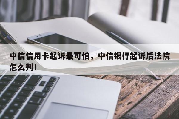 中信信用卡起诉最可怕，中信银行起诉后法院怎么判！