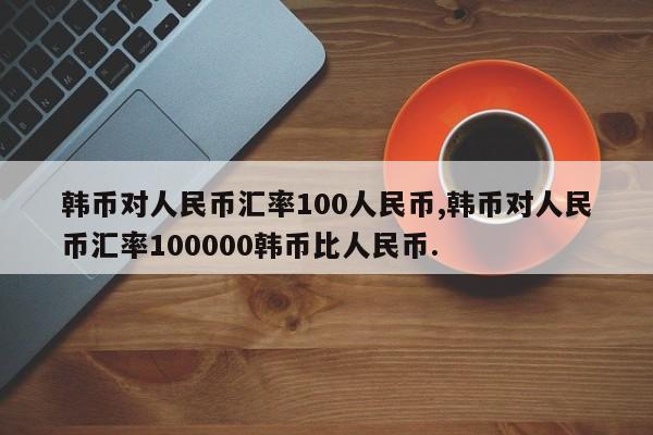 韩币对人民币汇率100人民币,韩币对人民币汇率100000韩币比人民币.