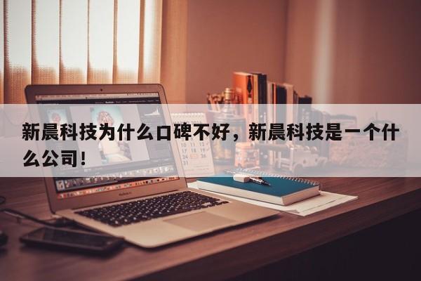 新晨科技为什么口碑不好，新晨科技是一个什么公司！