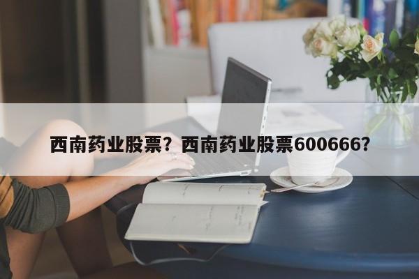 西南药业股票？西南药业股票600666？