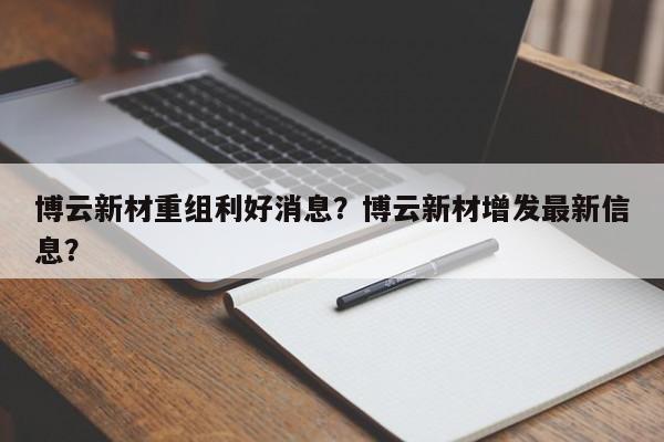 博云新材重组利好消息？博云新材增发最新信息？