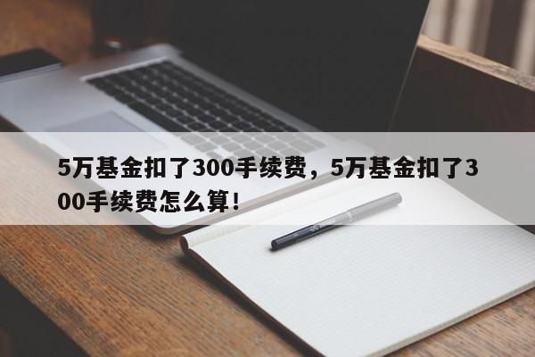 5万基金扣了300手续费，5万基金扣了300手续费怎么算！