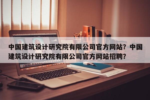 中国建筑设计研究院有限公司官方网站？中国建筑设计研究院有限公司官方网站招聘？