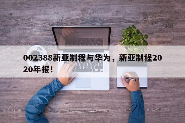 002388新亚制程与华为，新亚制程2020年报！