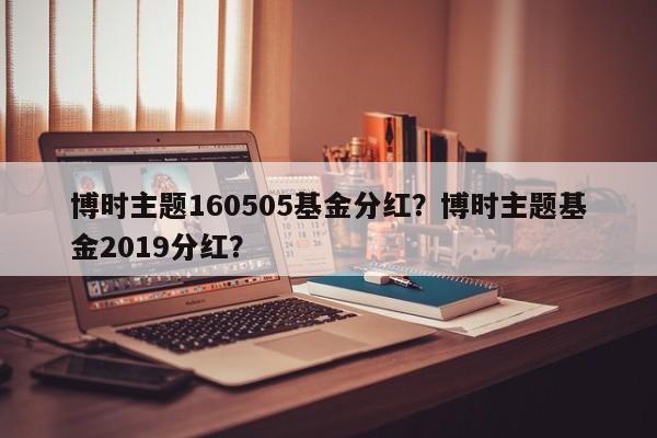 博时主题160505基金分红？博时主题基金2019分红？