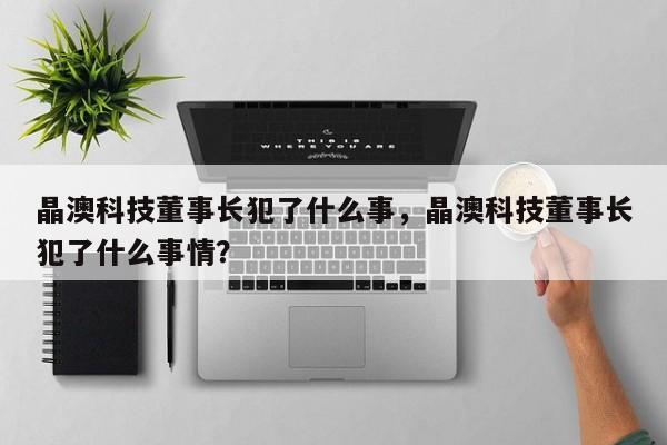 晶澳科技董事长犯了什么事，晶澳科技董事长犯了什么事情？