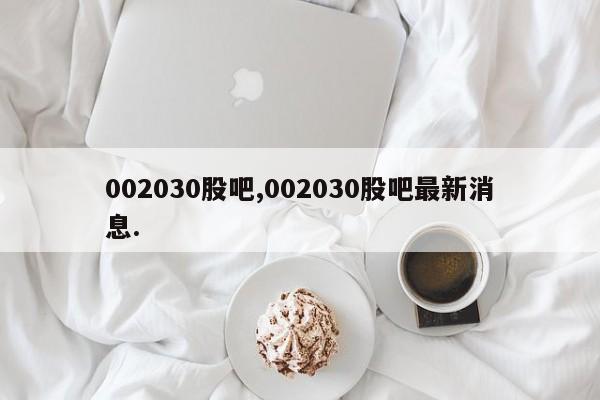 002030股吧,002030股吧最新消息.