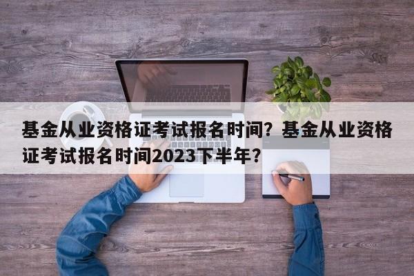 基金从业资格证考试报名时间？基金从业资格证考试报名时间2023下半年？