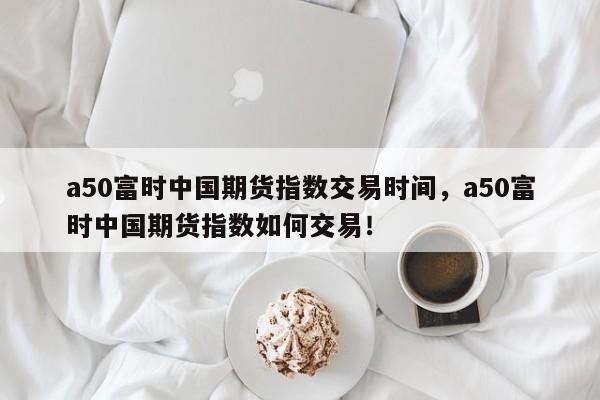 a50富时中国期货指数交易时间，a50富时中国期货指数如何交易！