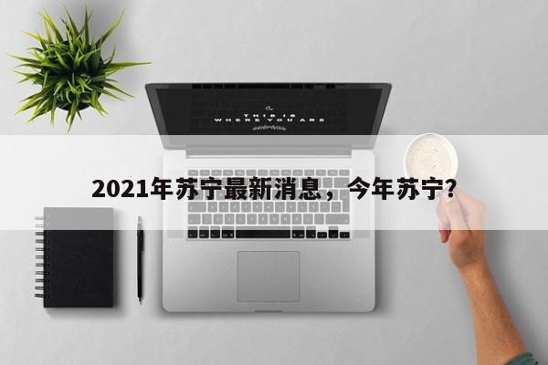 2021年苏宁最新消息，今年苏宁？