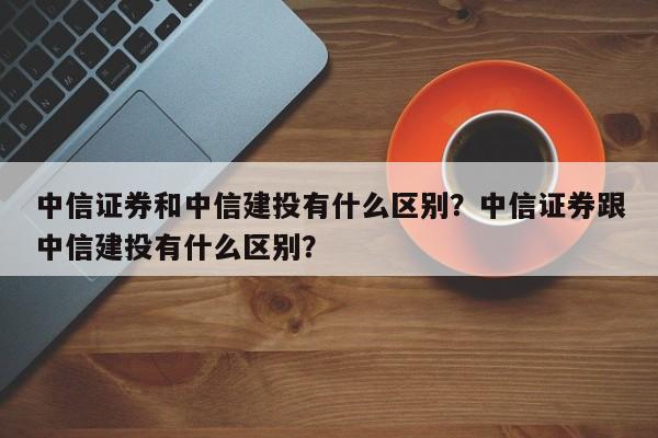 中信证券和中信建投有什么区别？中信证券跟中信建投有什么区别？