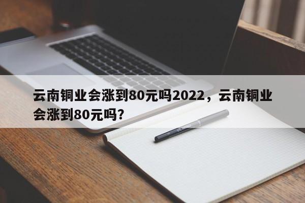 云南铜业会涨到80元吗2022，云南铜业会涨到80元吗？