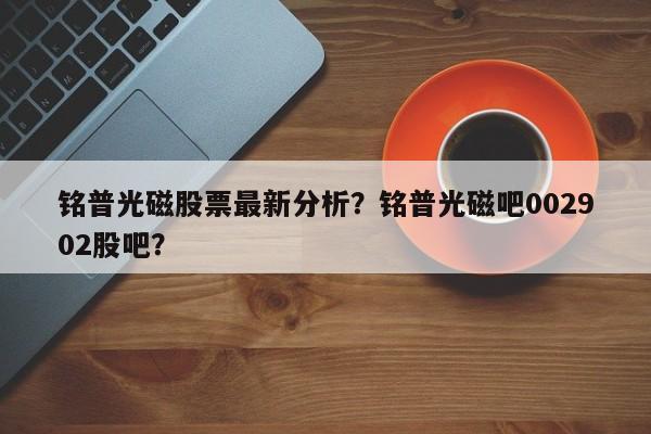 铭普光磁股票最新分析？铭普光磁吧002902股吧？