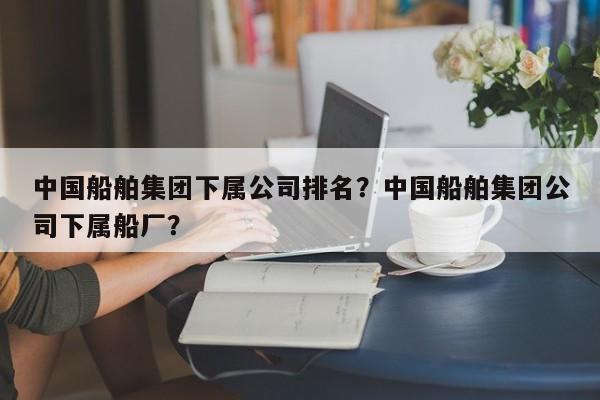 中国船舶集团下属公司排名？中国船舶集团公司下属船厂？