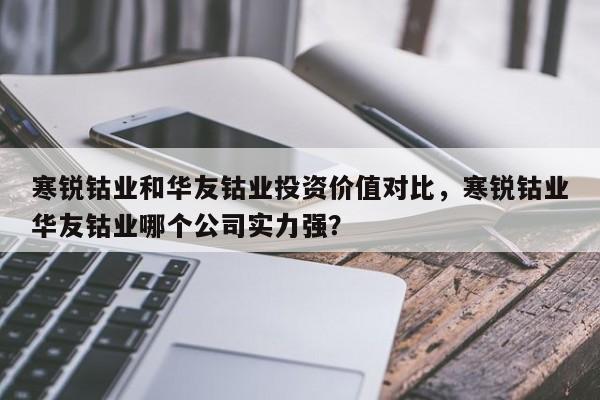 寒锐钴业和华友钴业投资价值对比，寒锐钴业华友钴业哪个公司实力强？