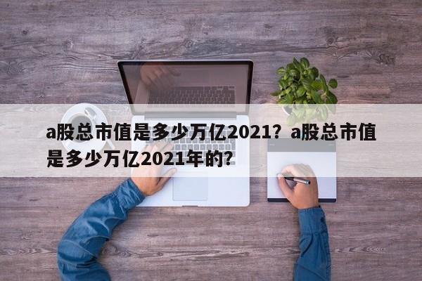 a股总市值是多少万亿2021？a股总市值是多少万亿2021年的？