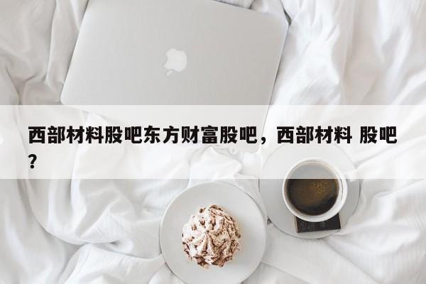 西部材料股吧东方财富股吧，西部材料 股吧？