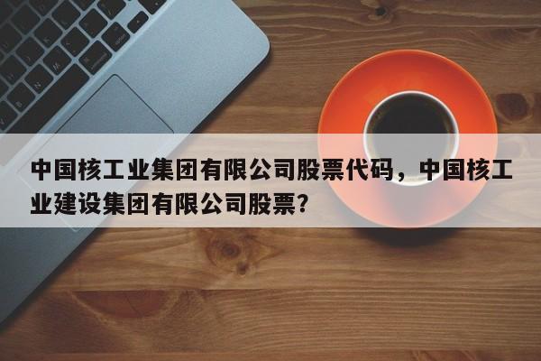 中国核工业集团有限公司股票代码，中国核工业建设集团有限公司股票？