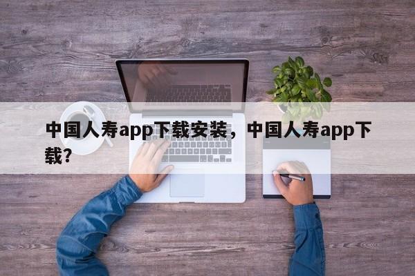 中国人寿app下载安装，中国人寿app下载？