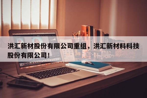 洪汇新材股份有限公司重组，洪汇新材料科技股份有限公司！