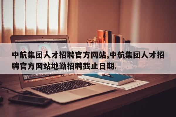 中航集团人才招聘官方网站,中航集团人才招聘官方网站地勤招聘截止日期.